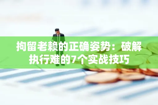 深圳拘留老赖的正确姿势：破解执行难的7个实战技巧