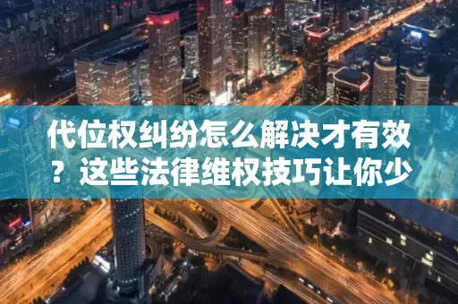 深圳代位权纠纷怎么解决才有效？这些法律维权技巧让你少走弯路